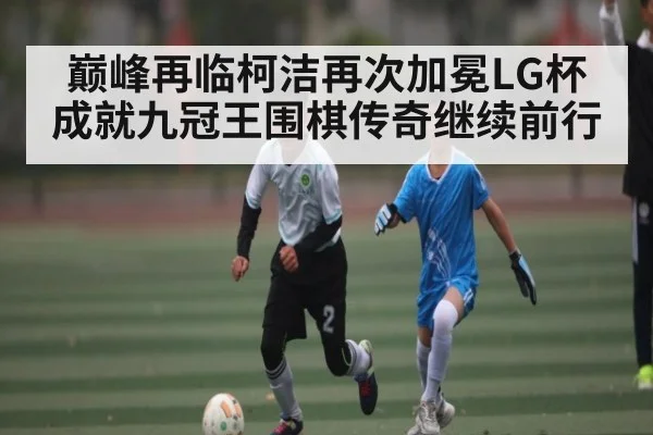巅峰再临柯洁再次加冕LG杯成就九冠王围棋传奇继续前行 | kaiyun