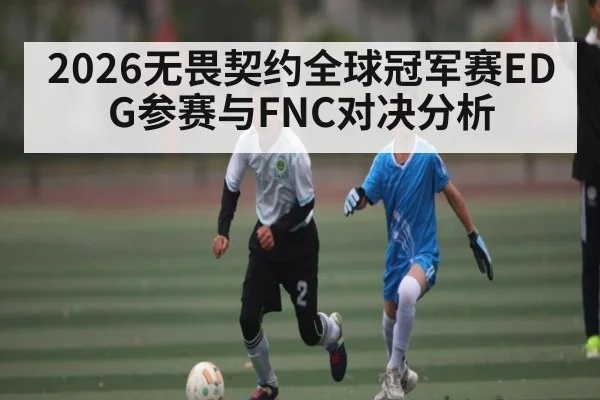 2026无畏契约全球冠军赛EDG参赛与FNC对决分析 - kaiyun